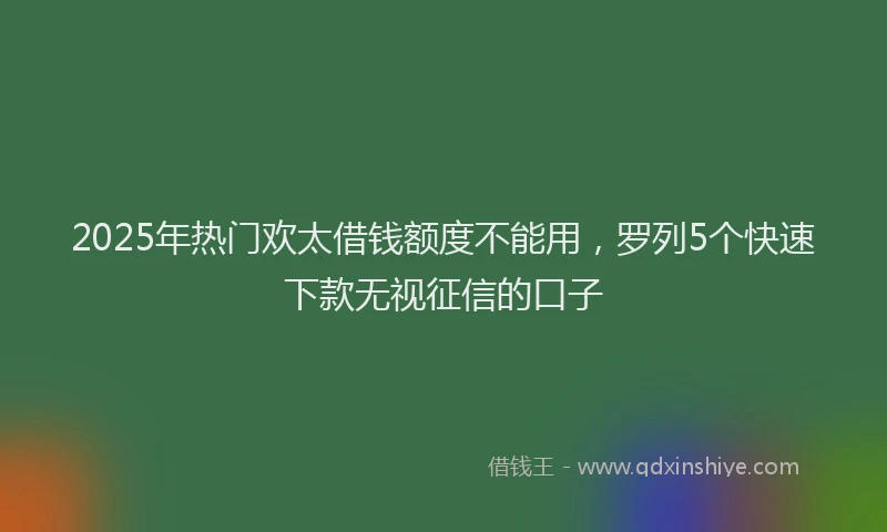 2025年热门欢太借钱额度不能用，罗列5个快速下款无视征信的口子