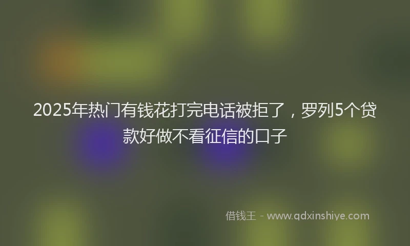 2025年热门有钱花打完电话被拒了,罗列5个贷款好做不看征信的口子