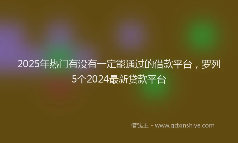 2025年热门有没有一定能通过的借款平台，罗列5个2024最新贷款平台