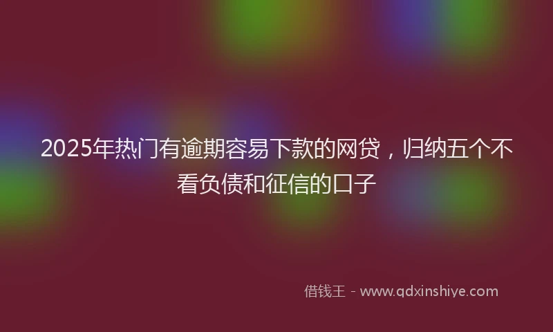 2025年热门有逾期容易下款的网贷,归纳五个不看负债和征信的口子