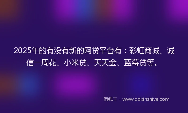 2025年的有没有新的网贷平台有：彩虹商城、诚信一周花、小米贷、天天金、蓝莓贷等。