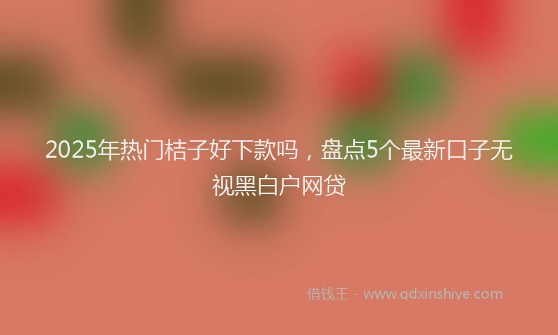 2025年热门桔子好下款吗，盘点5个最新口子无视黑白户网贷