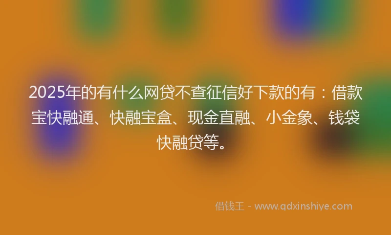 2025年的有什么网贷不查征信好下款的有:借款宝快融通、快融宝盒、现金直融、小金象、钱袋快融贷等。