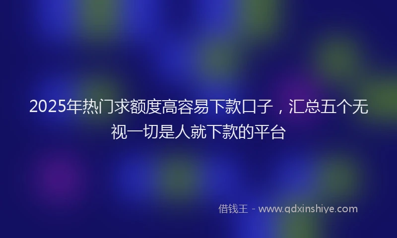 2025年热门求额度高容易下款口子，汇总五个无视一切是人就下款的平台