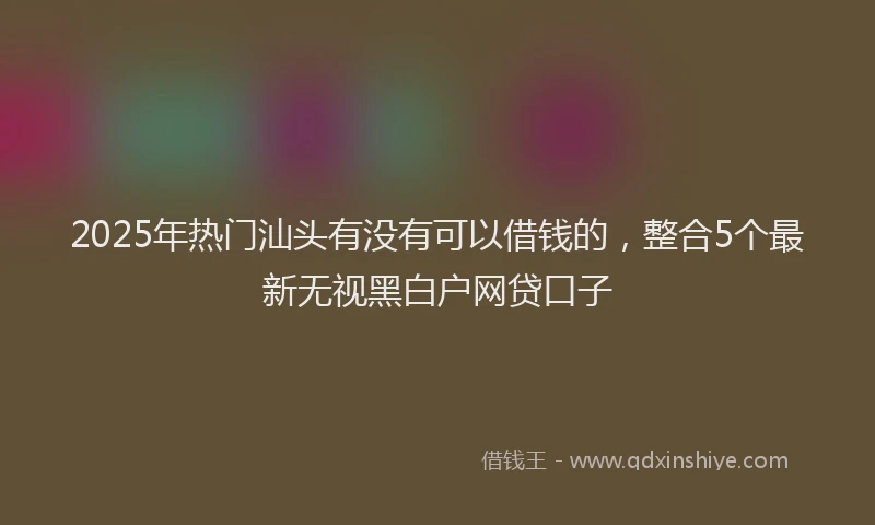 2025年热门汕头有没有可以借钱的，整合5个最新无视黑白户网贷口子