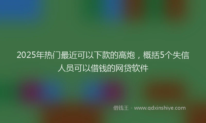 2025年热门最近可以下款的高炮，概括5个失信人员可以借钱的网贷软件