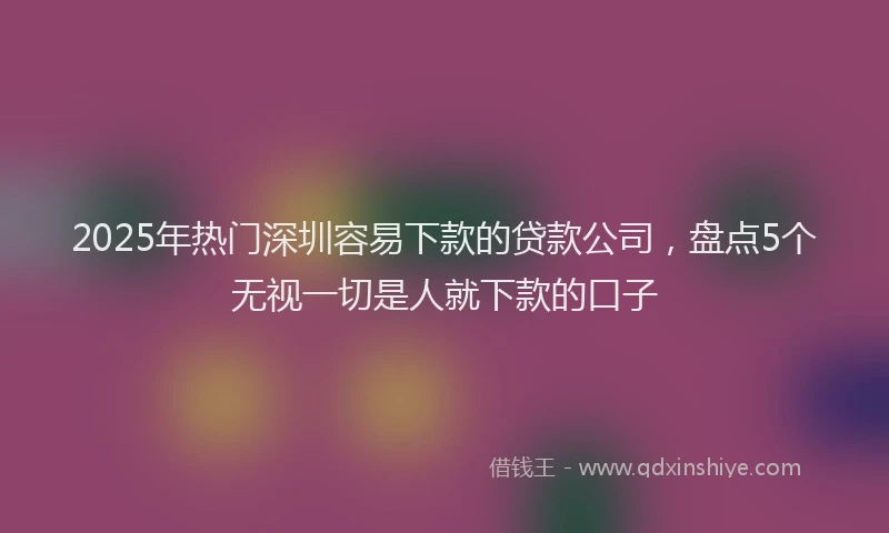 2025年热门深圳容易下款的贷款公司，盘点5个无视一切是人就下款的口子