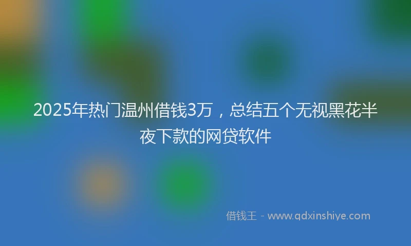 2025年热门温州借钱3万，总结五个无视黑花半夜下款的网贷软件