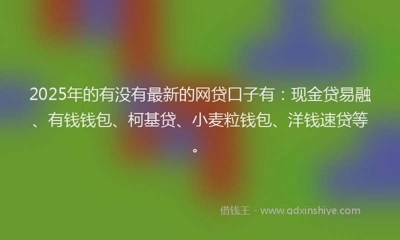 2025年的有没有最新的网贷口子有：现金贷易融、有钱钱包、柯基贷、小麦粒钱包、洋钱速贷等。