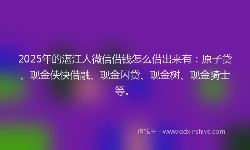 2025年的湛江人微信借钱怎么借出来有：原子贷、现金侠快借融、现金闪贷、现金树、现金骑士等。