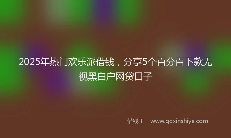 2025年热门欢乐派借钱，分享5个百分百下款无视黑白户网贷口子