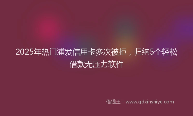 2025年热门浦发信用卡多次被拒，归纳5个轻松借款无压力软件