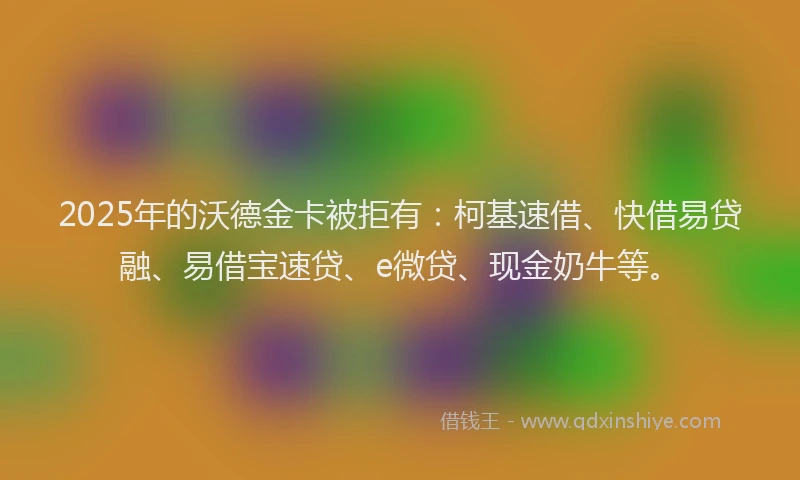 2025年的沃德金卡被拒有：柯基速借、快借易贷融、易借宝速贷、e微贷、现金奶牛等。