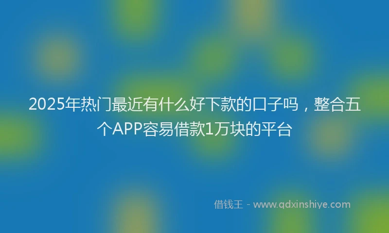2025年热门最近有什么好下款的口子吗，整合五个APP容易借款1万块的平台