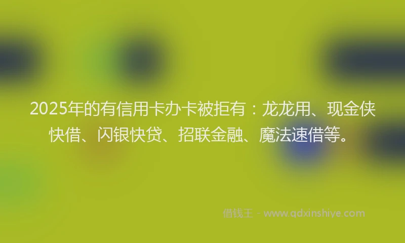 2025年的有信用卡办卡被拒有：龙龙用、现金侠快借、闪银快贷、招联金融、魔法速借等。