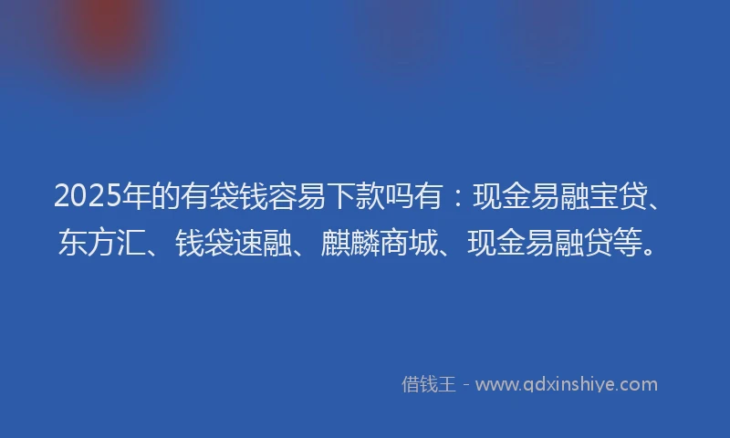 2025年的有袋钱容易下款吗有：现金易融宝贷、东方汇、钱袋速融、麒麟商城、现金易融贷等。