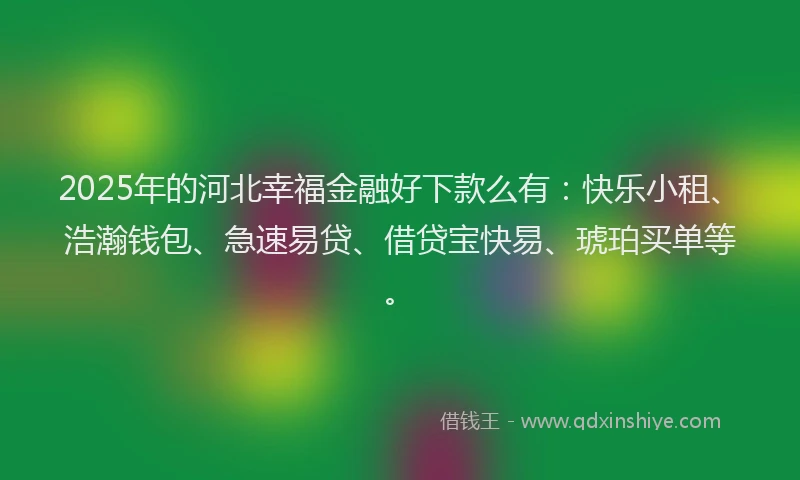 2025年的河北幸福金融好下款么有：快乐小租、浩瀚钱包、急速易贷、借贷宝快易、琥珀买单等。