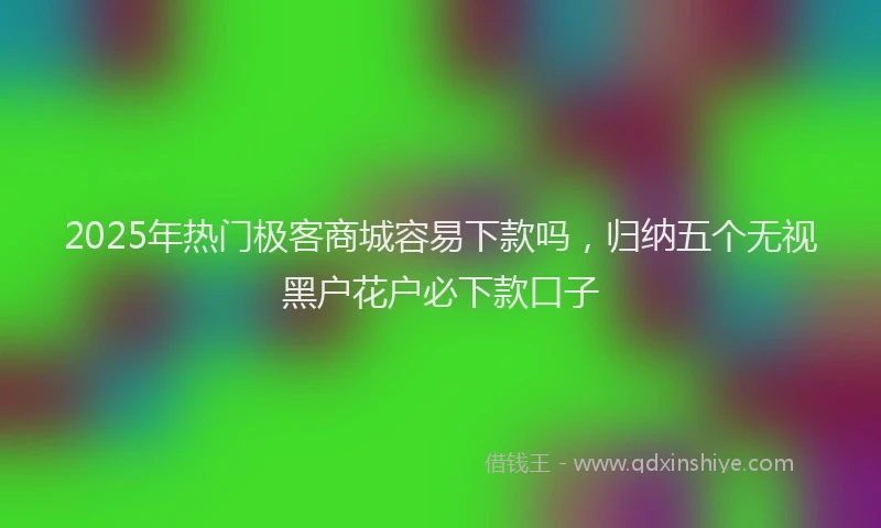 2025年热门极客商城容易下款吗，归纳五个无视黑户花户必下款口子