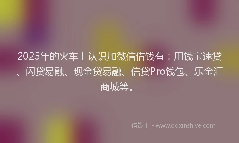 2025年的火车上认识加微信借钱有：用钱宝速贷、闪贷易融、现金贷易融、信贷Pro钱包、乐金汇商城等。