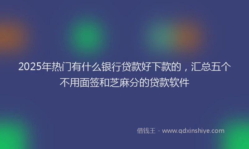 2025年热门有什么银行贷款好下款的，汇总五个不用面签和芝麻分的贷款软件