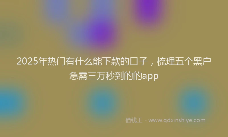 2025年热门有什么能下款的口子，梳理五个黑户急需三万秒到的的app