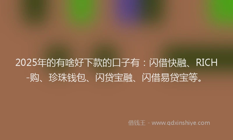 2025年的有啥好下款的口子有:闪借快融、RICH-购、珍珠钱包、闪贷宝融、闪借易贷宝等。