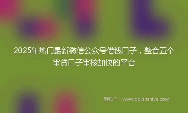 2025年热门最新微信公众号借钱口子，整合五个审贷口子审核加快的平台