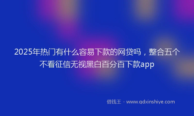 2025年热门有什么容易下款的网贷吗,整合五个不看征信无视黑白百分百下款app