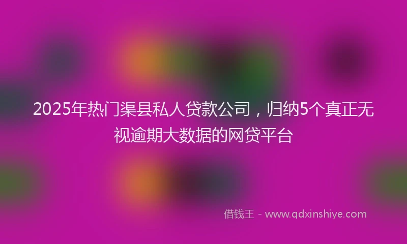 2025年热门渠县私人贷款公司，归纳5个真正无视逾期大数据的网贷平台