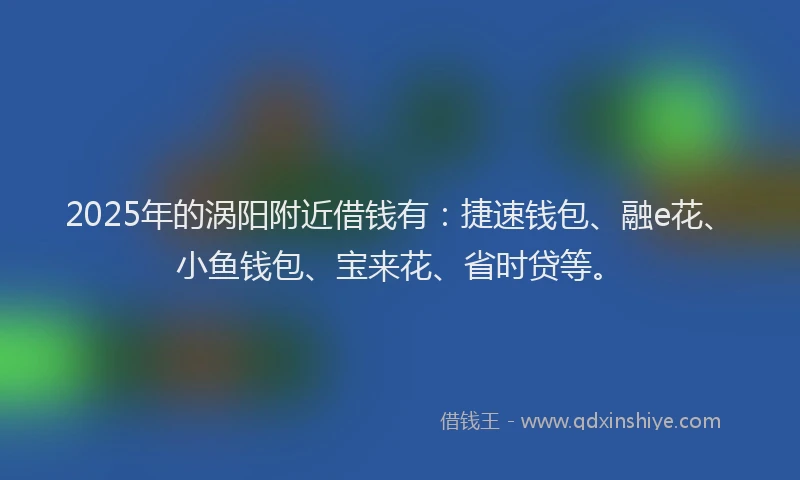 2025年的涡阳附近借钱有：捷速钱包、融e花、小鱼钱包、宝来花、省时贷等。