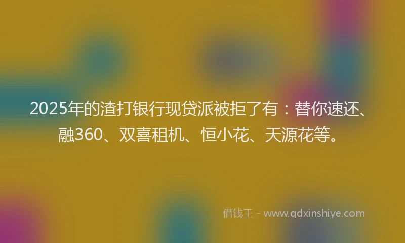2025年的渣打银行现贷派被拒了有：替你速还、融360、双喜租机、恒小花、天源花等。