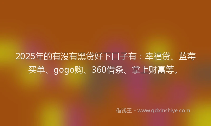 2025年的有没有黑贷好下口子有：幸福贷、蓝莓买单、gogo购、360借条、掌上财富等。