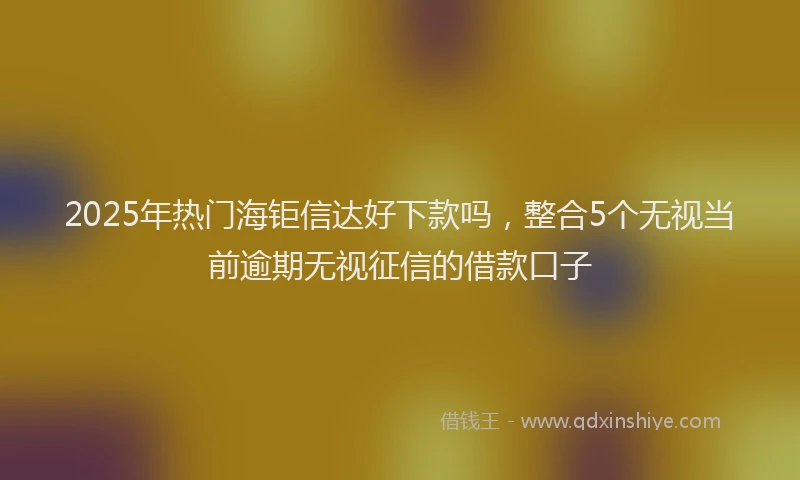 2025年热门海钜信达好下款吗,整合5个无视当前逾期无视征信的借款口子