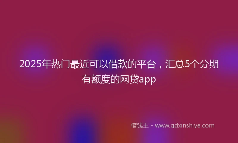 2025年热门最近可以借款的平台，汇总5个分期有额度的网贷app