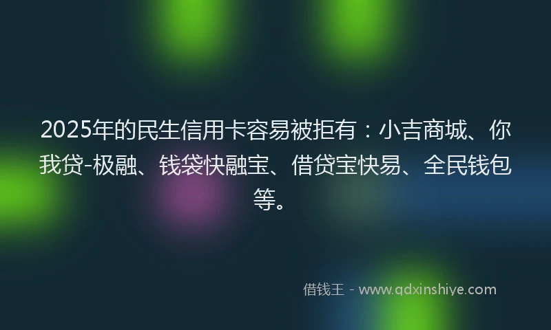 2025年的民生信用卡容易被拒有：小吉商城、你我贷-极融、钱袋快融宝、借贷宝快易、全民钱包等。