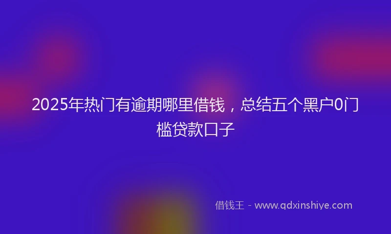2025年热门有逾期哪里借钱，总结五个黑户0门槛贷款口子