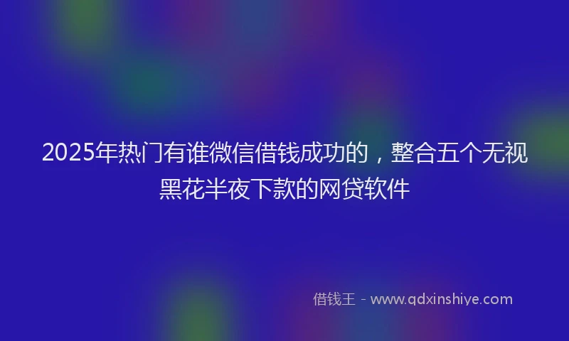2025年热门有谁微信借钱成功的，整合五个无视黑花半夜下款的网贷软件