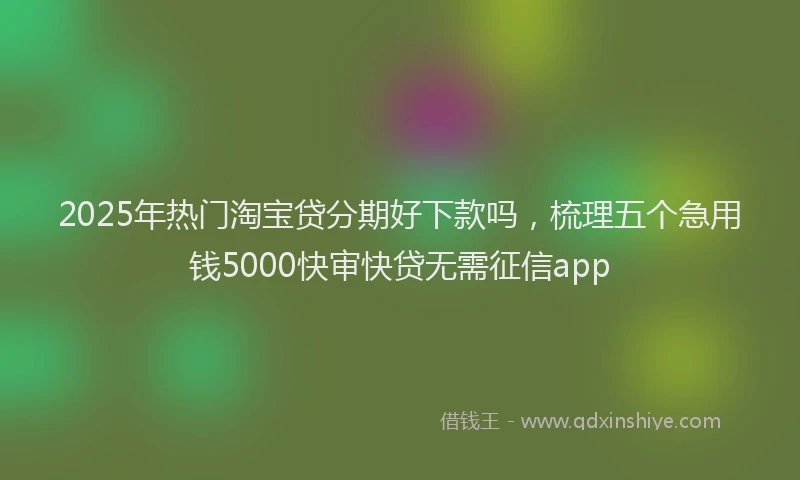 2025年热门淘宝贷分期好下款吗，梳理五个急用钱5000快审快贷无需征信app