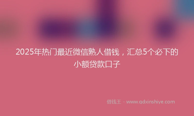2025年热门最近微信熟人借钱,汇总5个必下的小额贷款口子
