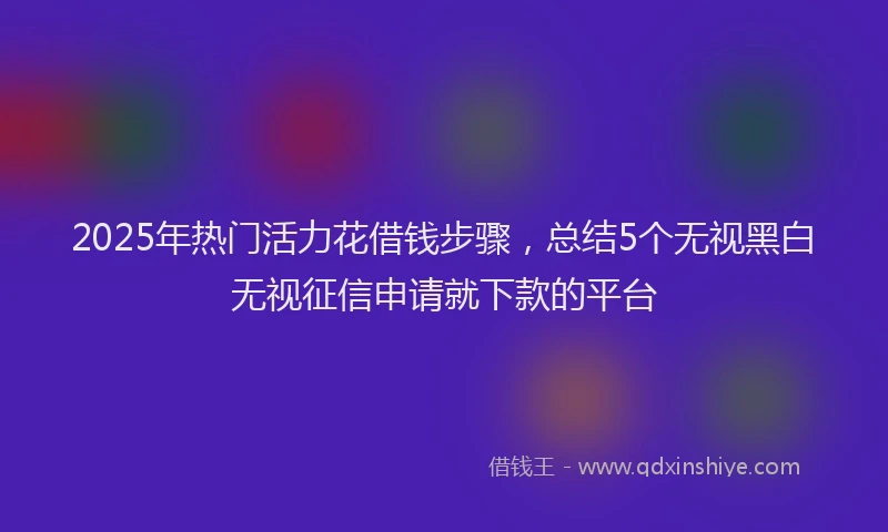 2025年热门活力花借钱步骤,总结5个无视黑白无视征信申请就下款的平台