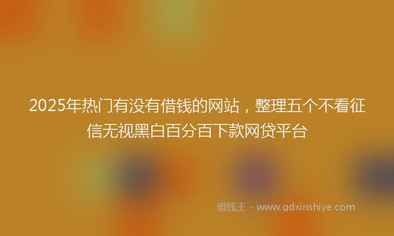 2025年热门有没有借钱的网站，整理五个不看征信无视黑白百分百下款网贷平台