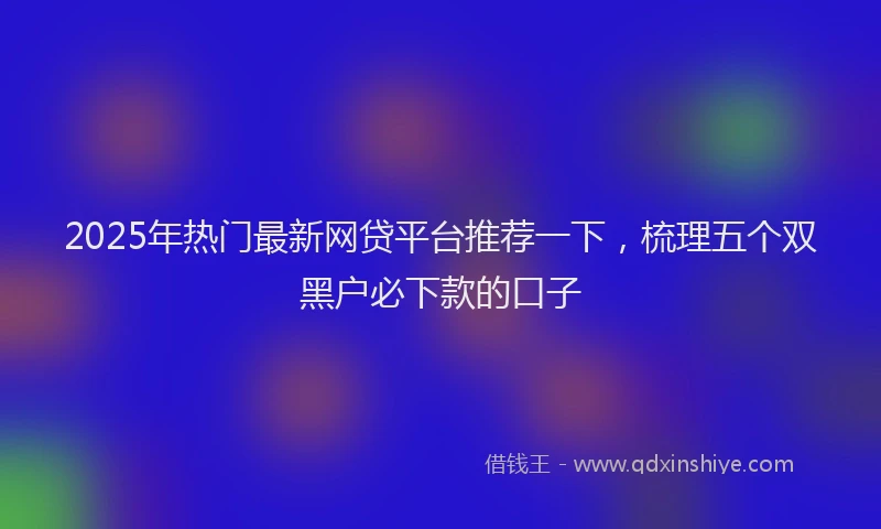 2025年热门最新网贷平台推荐一下,梳理五个双黑户必下款的口子