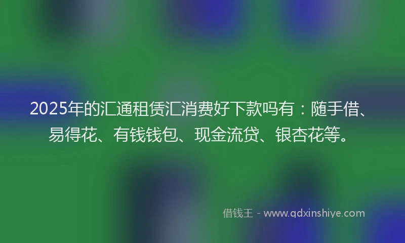 2025年的汇通租赁汇消费好下款吗有：随手借、易得花、有钱钱包、现金流贷、银杏花等。