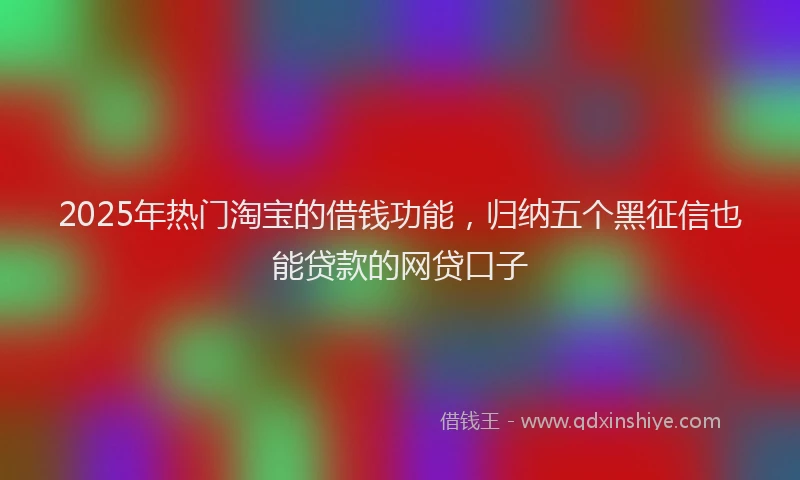 2025年热门淘宝的借钱功能，归纳五个黑征信也能贷款的网贷口子