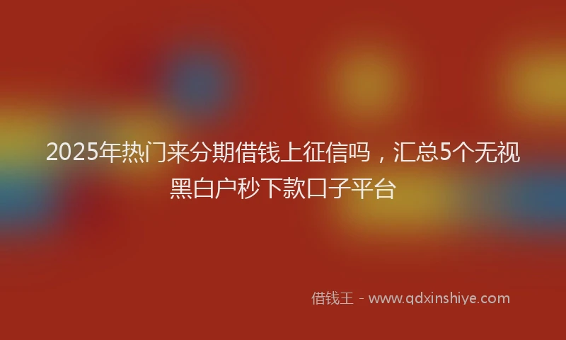 2025年热门来分期借钱上征信吗，汇总5个无视黑白户秒下款口子平台