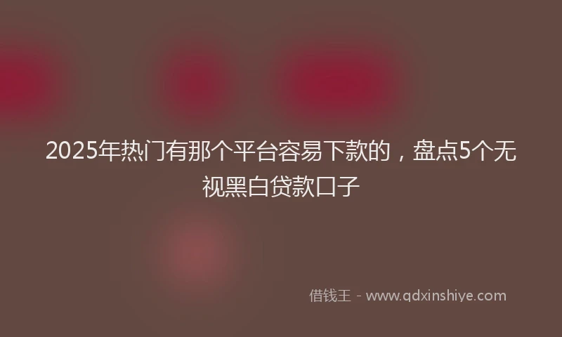 2025年热门有那个平台容易下款的，盘点5个无视黑白贷款口子