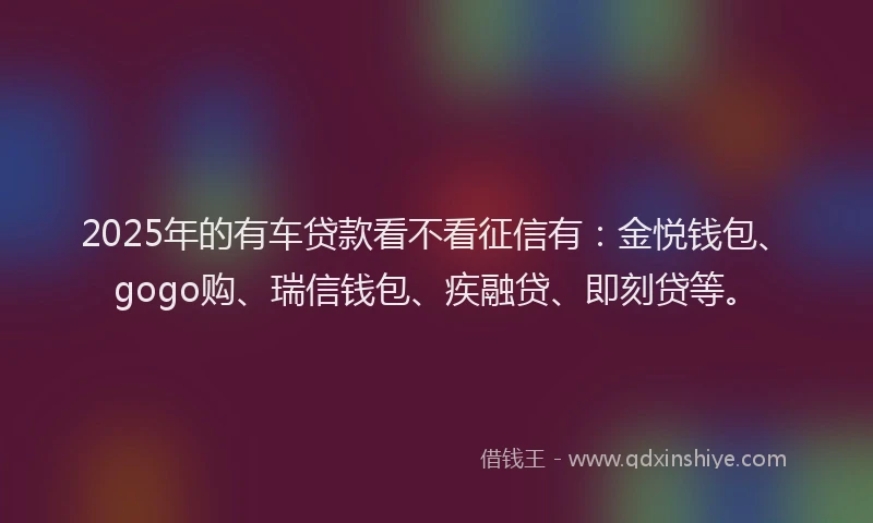 2025年的有车贷款看不看征信有：金悦钱包、gogo购、瑞信钱包、疾融贷、即刻贷等。