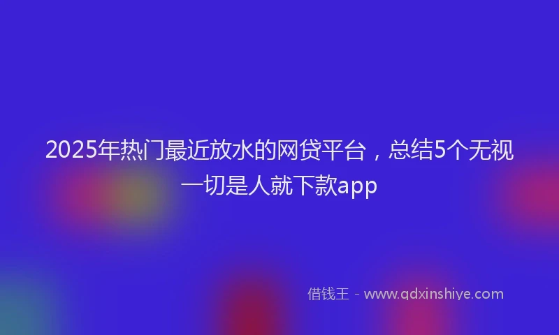 2025年热门最近放水的网贷平台,总结5个无视一切是人就下款app