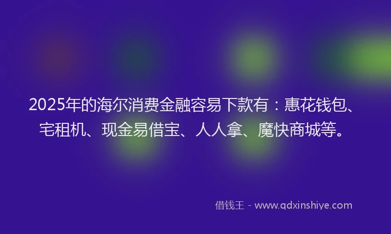 2025年的海尔消费金融容易下款有：惠花钱包、宅租机、现金易借宝、人人拿、魔快商城等。