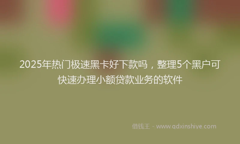 2025年热门极速黑卡好下款吗，整理5个黑户可快速办理小额贷款业务的软件